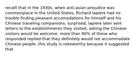 recalll that in the 1930s, when anti-asian prejudice was commonplace in the United States, Richard lapiere had no trouble finding pleasant accomodations for himself and his Chinese traveling companions. surprised, lapiere later sent letters to the establishments they visited, asking the Chinese visitors would be welcome. more than 90% of those who responded replied that they definitely would not accommodate Chinese people. this study is noteworthy because it suggested that