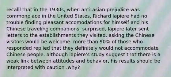 recalll that in the 1930s, when anti-asian prejudice was commonplace in the United States, Richard lapiere had no trouble finding pleasant accomodations for himself and his Chinese traveling companions. surprised, lapiere later sent letters to the establishments they visited, asking the Chinese visitors would be welcome. more than 90% of those who responded replied that they definitely would not accommodate Chinese people. although lapiere's study suggest that there is a weak link between attitudes and behavior, his results should be interpreted with caution .why?