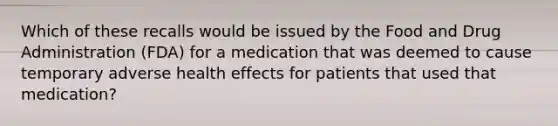 Which of these recalls would be issued by the Food and Drug Administration (FDA) for a medication that was deemed to cause temporary adverse health effects for patients that used that medication?