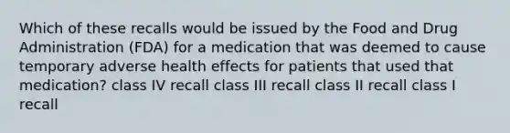 Which of these recalls would be issued by the Food and Drug Administration (FDA) for a medication that was deemed to cause temporary adverse health effects for patients that used that medication? class IV recall class III recall class II recall class I recall