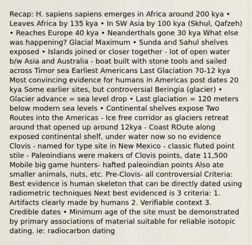 Recap: H. sapiens sapiens emerges in Africa around 200 kya • Leaves Africa by 135 kya • In SW Asia by 100 kya (Skhul, Qafzeh) • Reaches Europe 40 kya • Neanderthals gone 30 kya What else was happening? Glacial Maximum • Sunda and Sahul shelves exposed • Islands joined or closer together - lot of open water b/w Asia and Australia - boat built with stone tools and sailed across Timor sea Earliest Americans Last Glaciation 70-12 kya Most convincing evidence for humans in Americas post dates 20 kya Some earlier sites, but controversial Beringia (glacier) • Glacier advance = sea level drop • Last glaciation = 120 meters below modern sea levels • Continental shelves expose Two Routes into the Americas - Ice free corridor as glaciers retreat around that opened up around 12kya - Coast ROute along exposed continental shelf, under water now so no evidence Clovis - named for type site in New Mexico - classic fluted point stile - Paleoindians were makers of Clovis points, date 11,500 Mobile big game hunters- hafted paleoindian points Also ate smaller animals, nuts, etc. Pre-Clovis- all controversial Criteria: Best evidence is human skeleton that can be directly dated using radiometric techniques Next best evidenced is 3 criteria: 1. Artifacts clearly made by humans 2. Verifiable context 3. Credible dates • Minimum age of the site must be demonstrated by primary associations of material suitable for reliable isotopic dating. ie: radiocarbon dating