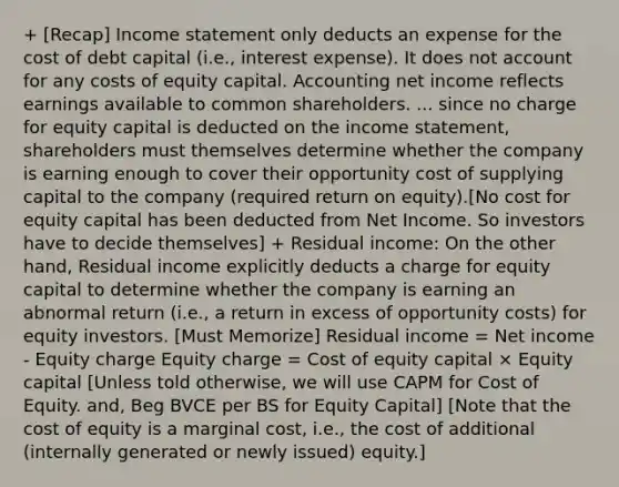 + [Recap] Income statement only deducts an expense for the cost of debt capital (i.e., interest expense). It does not account for any costs of equity capital. Accounting net income reflects earnings available to common shareholders. ... since no charge for equity capital is deducted on the income statement, shareholders must themselves determine whether the company is earning enough to cover their opportunity cost of supplying capital to the company (required return on equity).[No cost for equity capital has been deducted from Net Income. So investors have to decide themselves] + Residual income: On the other hand, Residual income explicitly deducts a charge for equity capital to determine whether the company is earning an abnormal return (i.e., a return in excess of opportunity costs) for equity investors. [Must Memorize] Residual income = Net income - Equity charge Equity charge = Cost of equity capital × Equity capital [Unless told otherwise, we will use CAPM for Cost of Equity. and, Beg BVCE per BS for Equity Capital] [Note that the cost of equity is a marginal cost, i.e., the cost of additional (internally generated or newly issued) equity.]