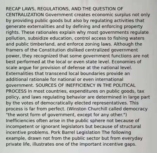 RECAP LAWS, REGULATIONS, AND THE QUESTION OF CENTRALIZATION Government creates economic surplus not only by providing public goods but also by regulating activities that generate externalities and by defining and enforcing property rights. These rationales explain why most governments regulate pollution, subsidize education, control access to fishing waters and public timberland, and enforce zoning laws. Although the framers of the Constitution disliked centralized government power, they recognized that some government functions are not best performed at the local or even state level. Economies of scale argue for provision of defense at the national level. Externalities that transcend local boundaries provide an additional rationale for national or even international government. SOURCES OF INEFFICIENCY IN THE POLITICAL PROCESS In most countries, expenditures on public goods, tax policy, and laws regulating behavior are determined in large part by the votes of democratically elected representatives. This process is far from perfect. (Winston Churchill called democracy "the worst form of government, except for any other.") Inefficiencies often arise in the public sphere not because of incompetent or ignorant legislators but because of structural incentive problems. Pork Barrel Legislation The following example, drawn not from the public sector but from everyday private life, illustrates one of the important incentive gaps.