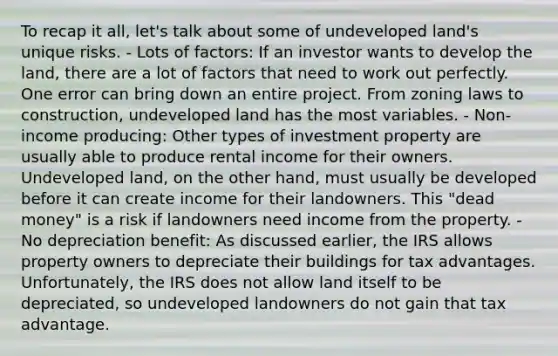 To recap it all, let's talk about some of undeveloped land's unique risks. - Lots of factors: If an investor wants to develop the land, there are a lot of factors that need to work out perfectly. One error can bring down an entire project. From zoning laws to construction, undeveloped land has the most variables. - Non-income producing: Other types of investment property are usually able to produce rental income for their owners. Undeveloped land, on the other hand, must usually be developed before it can create income for their landowners. This "dead money" is a risk if landowners need income from the property. - No depreciation benefit: As discussed earlier, the IRS allows property owners to depreciate their buildings for tax advantages. Unfortunately, the IRS does not allow land itself to be depreciated, so undeveloped landowners do not gain that tax advantage.