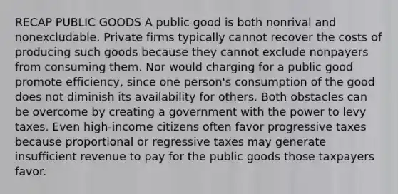 RECAP PUBLIC GOODS A public good is both nonrival and nonexcludable. Private firms typically cannot recover the costs of producing such goods because they cannot exclude nonpayers from consuming them. Nor would charging for a public good promote efficiency, since one person's consumption of the good does not diminish its availability for others. Both obstacles can be overcome by creating a government with the power to levy taxes. Even high-income citizens often favor progressive taxes because proportional or regressive taxes may generate insufficient revenue to pay for the public goods those taxpayers favor.