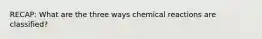 RECAP: What are the three ways chemical reactions are classified?