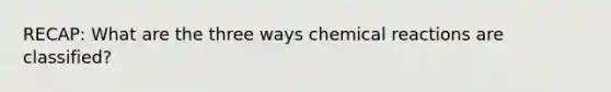 RECAP: What are the three ways chemical reactions are classified?