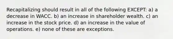 Recapitalizing should result in all of the following EXCEPT: a) a decrease in WACC. b) an increase in shareholder wealth. c) an increase in the stock price. d) an increase in the value of operations. e) none of these are exceptions.