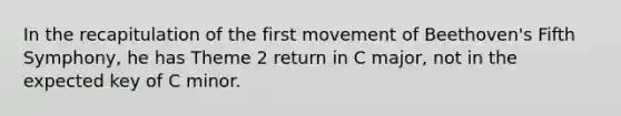 In the recapitulation of the first movement of Beethoven's Fifth Symphony, he has Theme 2 return in C major, not in the expected key of C minor.