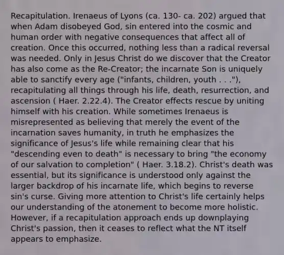 Recapitulation. Irenaeus of Lyons (ca. 130- ca. 202) argued that when Adam disobeyed God, sin entered into the cosmic and human order with negative consequences that affect all of creation. Once this occurred, nothing less than a radical reversal was needed. Only in Jesus Christ do we discover that the Creator has also come as the Re-Creator; the incarnate Son is uniquely able to sanctify every age ("infants, children, youth . . ."), recapitulating all things through his life, death, resurrection, and ascension ( Haer. 2.22.4). The Creator effects rescue by uniting himself with his creation. While sometimes Irenaeus is misrepresented as believing that merely the event of the incarnation saves humanity, in truth he emphasizes the significance of Jesus's life while remaining clear that his "descending even to death" is necessary to bring "the economy of our salvation to completion" ( Haer. 3.18.2). Christ's death was essential, but its significance is understood only against the larger backdrop of his incarnate life, which begins to reverse sin's curse. Giving more attention to Christ's life certainly helps our understanding of the atonement to become more holistic. However, if a recapitulation approach ends up downplaying Christ's passion, then it ceases to reflect what the NT itself appears to emphasize.