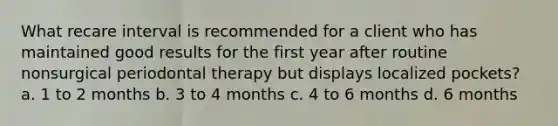 What recare interval is recommended for a client who has maintained good results for the first year after routine nonsurgical periodontal therapy but displays localized pockets? a. 1 to 2 months b. 3 to 4 months c. 4 to 6 months d. 6 months