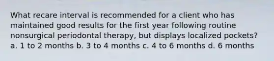 What recare interval is recommended for a client who has maintained good results for the first year following routine nonsurgical periodontal therapy, but displays localized pockets? a. 1 to 2 months b. 3 to 4 months c. 4 to 6 months d. 6 months