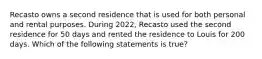 Recasto owns a second residence that is used for both personal and rental purposes. During 2022, Recasto used the second residence for 50 days and rented the residence to Louis for 200 days. Which of the following statements is true?