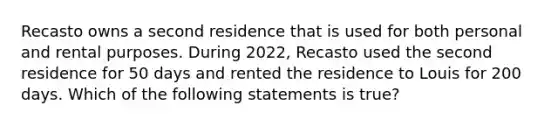 Recasto owns a second residence that is used for both personal and rental purposes. During 2022, Recasto used the second residence for 50 days and rented the residence to Louis for 200 days. Which of the following statements is true?