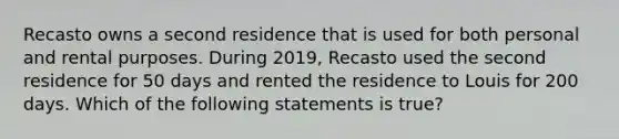 Recasto owns a second residence that is used for both personal and rental purposes. During 2019, Recasto used the second residence for 50 days and rented the residence to Louis for 200 days. Which of the following statements is true?