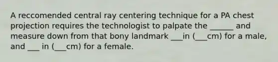 A reccomended central ray centering technique for a PA chest projection requires the technologist to palpate the ______ and measure down from that bony landmark ___in (___cm) for a male, and ___ in (___cm) for a female.