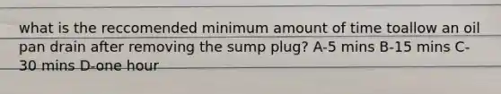 what is the reccomended minimum amount of time toallow an oil pan drain after removing the sump plug? A-5 mins B-15 mins C-30 mins D-one hour