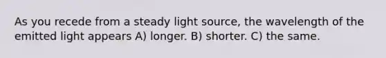 As you recede from a steady light source, the wavelength of the emitted light appears A) longer. B) shorter. C) the same.