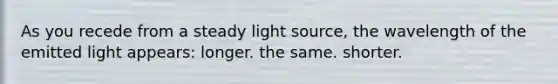 As you recede from a steady light source, the wavelength of the emitted light appears: longer. the same. shorter.