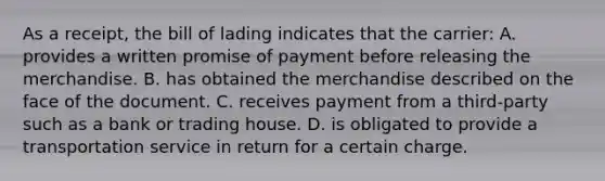 As a receipt, the bill of lading indicates that the carrier: A. provides a written promise of payment before releasing the merchandise. B. has obtained the merchandise described on the face of the document. C. receives payment from a third-party such as a bank or trading house. D. is obligated to provide a transportation service in return for a certain charge.