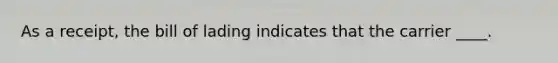 As a receipt, the bill of lading indicates that the carrier ____.