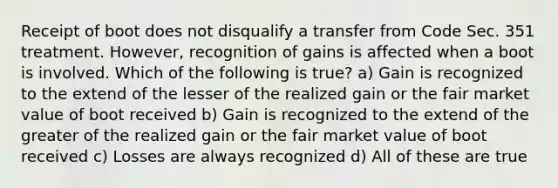 Receipt of boot does not disqualify a transfer from Code Sec. 351 treatment. However, recognition of gains is affected when a boot is involved. Which of the following is true? a) Gain is recognized to the extend of the lesser of the realized gain or the fair market value of boot received b) Gain is recognized to the extend of the greater of the realized gain or the fair market value of boot received c) Losses are always recognized d) All of these are true