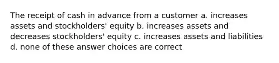 The receipt of cash in advance from a customer a. increases assets and stockholders' equity b. increases assets and decreases stockholders' equity c. increases assets and liabilities d. none of these answer choices are correct