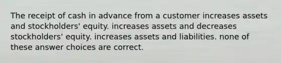 The receipt of cash in advance from a customer increases assets and stockholders' equity. increases assets and decreases stockholders' equity. increases assets and liabilities. none of these answer choices are correct.