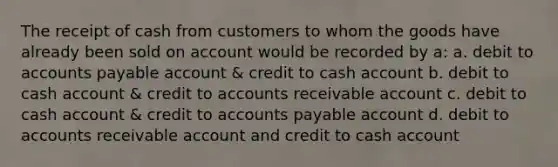 The receipt of cash from customers to whom the goods have already been sold on account would be recorded by a: a. debit to accounts payable account & credit to cash account b. debit to cash account & credit to accounts receivable account c. debit to cash account & credit to accounts payable account d. debit to accounts receivable account and credit to cash account