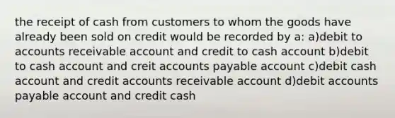 the receipt of cash from customers to whom the goods have already been sold on credit would be recorded by a: a)debit to accounts receivable account and credit to cash account b)debit to cash account and crei<a href='https://www.questionai.com/knowledge/k7x83BRk9p-t-accounts' class='anchor-knowledge'>t accounts</a> payable account c)debit cash account and credit accounts receivable account d)debit <a href='https://www.questionai.com/knowledge/kWc3IVgYEK-accounts-payable' class='anchor-knowledge'>accounts payable</a> account and credit cash