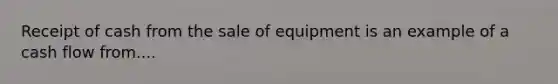 Receipt of cash from the sale of equipment is an example of a cash flow from....