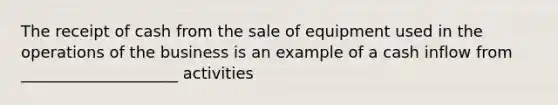 The receipt of cash from the sale of equipment used in the operations of the business is an example of a cash inflow from ____________________ activities