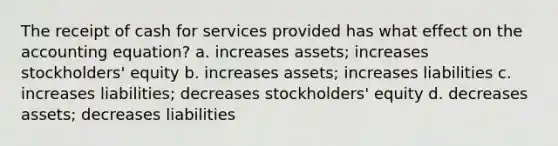 The receipt of cash for services provided has what effect on the accounting equation? a. increases assets; increases stockholders' equity b. increases assets; increases liabilities c. increases liabilities; decreases stockholders' equity d. decreases assets; decreases liabilities