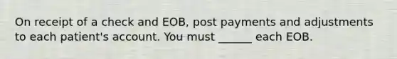 On receipt of a check and EOB, post payments and adjustments to each patient's account. You must ______ each EOB.