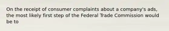 On the receipt of consumer complaints about a company's ads, the most likely first step of the Federal Trade Commission would be to