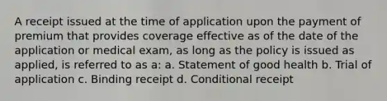 A receipt issued at the time of application upon the payment of premium that provides coverage effective as of the date of the application or medical exam, as long as the policy is issued as applied, is referred to as a: a. Statement of good health b. Trial of application c. Binding receipt d. Conditional receipt