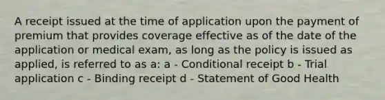 A receipt issued at the time of application upon the payment of premium that provides coverage effective as of the date of the application or medical exam, as long as the policy is issued as applied, is referred to as a: a - Conditional receipt b - Trial application c - Binding receipt d - Statement of Good Health