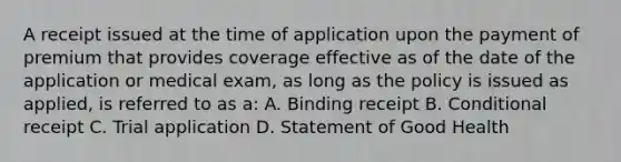 A receipt issued at the time of application upon the payment of premium that provides coverage effective as of the date of the application or medical exam, as long as the policy is issued as applied, is referred to as a: A. Binding receipt B. Conditional receipt C. Trial application D. Statement of Good Health