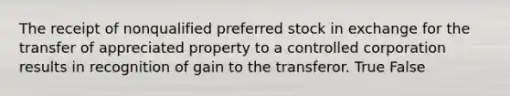 The receipt of nonqualified preferred stock in exchange for the transfer of appreciated property to a controlled corporation results in recognition of gain to the transferor. True False