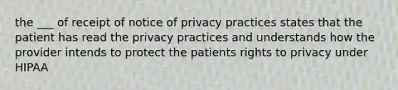 the ___ of receipt of notice of privacy practices states that the patient has read the privacy practices and understands how the provider intends to protect the patients rights to privacy under HIPAA