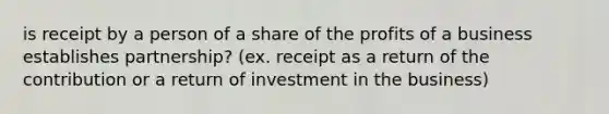 is receipt by a person of a share of the profits of a business establishes partnership? (ex. receipt as a return of the contribution or a return of investment in the business)