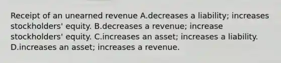 Receipt of an unearned revenue A.decreases a liability; increases stockholders' equity. B.decreases a revenue; increase stockholders' equity. C.increases an asset; increases a liability. D.increases an asset; increases a revenue.