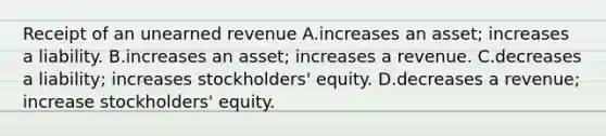 Receipt of an unearned revenue A.increases an asset; increases a liability. B.increases an asset; increases a revenue. C.decreases a liability; increases stockholders' equity. D.decreases a revenue; increase stockholders' equity.