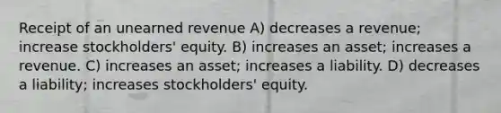 Receipt of an unearned revenue A) decreases a revenue; increase stockholders' equity. B) increases an asset; increases a revenue. C) increases an asset; increases a liability. D) decreases a liability; increases stockholders' equity.