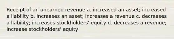 Receipt of an unearned revenue a. increased an asset; increased a liability b. increases an asset; increases a revenue c. decreases a liability; increases stockholders' equity d. decreases a revenue; increase stockholders' equity