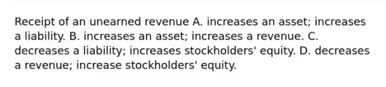 Receipt of an unearned revenue A. increases an asset; increases a liability. B. increases an asset; increases a revenue. C. decreases a liability; increases stockholders' equity. D. decreases a revenue; increase stockholders' equity.