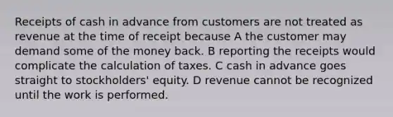 Receipts of cash in advance from customers are not treated as revenue at the time of receipt because A the customer may demand some of the money back. B reporting the receipts would complicate the calculation of taxes. C cash in advance goes straight to stockholders' equity. D revenue cannot be recognized until the work is performed.