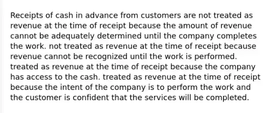 Receipts of cash in advance from customers are not treated as revenue at the time of receipt because the amount of revenue cannot be adequately determined until the company completes the work. not treated as revenue at the time of receipt because revenue cannot be recognized until the work is performed. treated as revenue at the time of receipt because the company has access to the cash. treated as revenue at the time of receipt because the intent of the company is to perform the work and the customer is confident that the services will be completed.