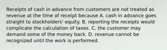 Receipts of cash in advance from customers are not treated as revenue at the time of receipt because A. cash in advance goes straight to stockholders' equity. B. reporting the receipts would complicate the calculation of taxes. C. the customer may demand some of the money back. D. revenue cannot be recognized until the work is performed.