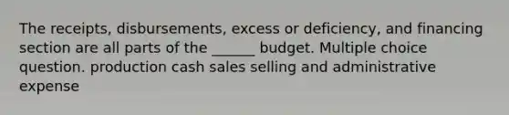 The receipts, disbursements, excess or deficiency, and financing section are all parts of the ______ budget. Multiple choice question. production cash sales selling and administrative expense